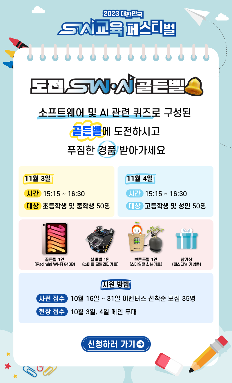 2023대한민국 sw교육 페스티벌 도전 sw,ai골든벨 소프트웨어 및 ai 관련 퀴즈로 구성된 골든벨에 도전하시고 푸짐한 경품 받아가세요 11월 3일 시간 15:15 ~ 16:30 대상 : 초등학생 및 중학생 50명/11월 4일 시간 : 15:15 ~ 16:30 대상:고등학생 및 성인 50명 골든벨 1인(ipad-mini wifi 64gb) 실버벨 1인(스마트 모빌리티키드) 브론즈벨 1인(스마일팟 화분키트) 참가상(페스티벌 기념품)지원방법-사전접수 : 10월 16일 ~ 31일 이벤터스 선착순 모집 35명 현장접수 : 10월 3일, 4일 메인무대