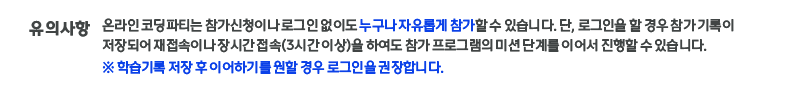 유의사항:온라인 코딩파티는 참가신청이나 로그인 없이도 누구나 자유롭게 참가할 수 있습니다. 단, 로그인을 할 경우 참가 기록이 저장되어 재접속이나 장시간접속(3시간 이상)을 하여도 참가 프로그램의 미션 단계를 진행할 수 있습니다.※ 학습기록 저장 후 이어하기를 원할 경우 로그인을 권장합니다. 