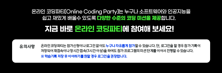 온라인 코딩파티[Online Coding Party]는 누구나 소프트웨어와 인공지능을 쉽고 재밌게 배울수 있도록 다양한 수준의 코딩 미션을 제공합니다. / 지금 바로 온라인 코딩파티에 참여해 보세요! / 유의사항 : 온라인코딩파티는 참가신청이나 로그인 없이도 누구나 자유롭게 참가할 수 있습니다. 단, 로그인을 할 경우 참가기록이 저장되어 재접속이나 장시간접속(3시간이상)을 하여도 참가 프로그램의 미션단계를 이어서 진행할 수 있습니다. * 학습기록 저장 후 이어하기를 원할 경우 로그인을 권장합니다.
