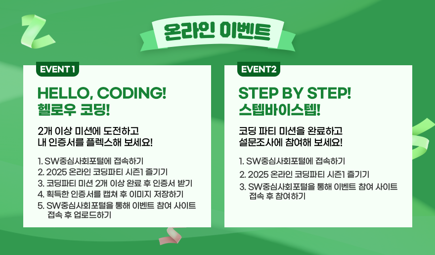 온라인 이벤트 / EVENT1-HELLO, CODING! 헬로우 코딩! 2개 이상 미션에 도전하고 내 인증서를 플렉스해 보세요! 1. SW중심사회포털에 접속하기 2. 2025 온라인 코딩파티 시즌1 즐기기 3. 코딩파티 미션 2개 이상 완료 후 인증서 받기 4. 획득한 인증서를 캡쳐 후 이미지 저장하기 5. SW중심사회포털을 통해 이벤트 참여 사이트 접속 후 업로드하기 / EVENT2-STEP BY STEP! 스텝바이스텝! 코딩 파티 미션을 완료하고 설문조사에 참여해 보세요! 1. SW중심사회포털에 접속하기 2. 2025 온라인 코딩파티 시즌1 즐기기 3. SW중심사회포털을 통해 이벤트 참여 사이트 접속 후 참여하기