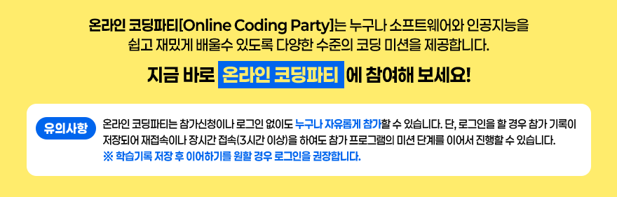 온라인 코딩파티[Online Coding Party]는 누구나 소프트웨어와 인공지능을 쉽고 재밌게 배울수 있도록 다양한 수준의 코딩 미션을 제공합니다. / 지금 바로 온라인 코딩파티에 참여해 보세요! / 유의사항 : 온라인코딩파티는 참가신청이나 로그인 없이도 누구나 자유롭게 참가할 수 있습니다. 단, 로그인을 할 경우 참가기록이 저장되어 재접속이나 장시간접속(3시간이상)을 하여도 참가 프로그램의 미션단계를 이어서 진행할 수 있습니다. * 학습기록 저장 후 이어하기를 원할 경우 로그인을 권장합니다.