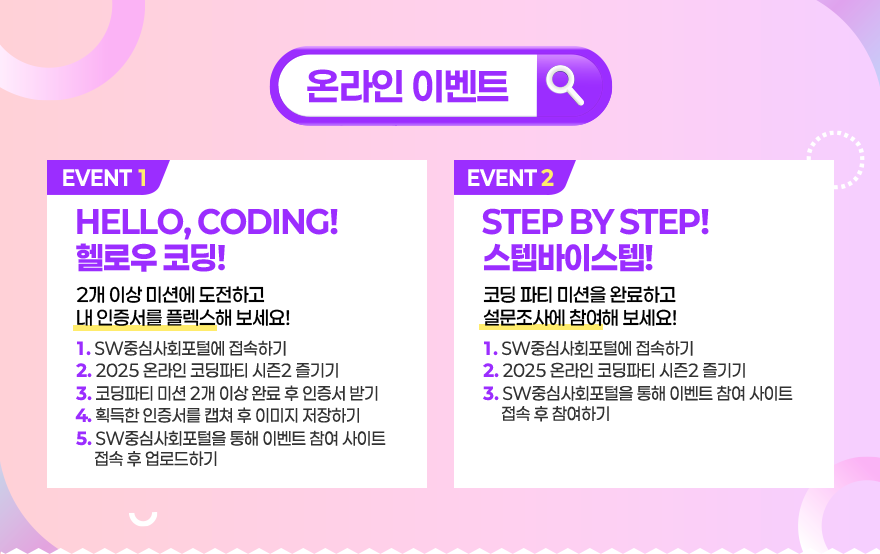 온라인 이벤트 / EVENT1 - HELLO, CODING! 헬로우 코딩! 2개 이상 미션에 도전하고 내 인증서를 플렉스해 보세요! 1. SW중심사회포털에 접속하기 2. 2025 온라인 코딩파티 시즌2 즐기기 3. 코딩파티 미션 2개 이상 완료 후 인증서 받기 4. 획득한 인증서를 캡쳐 후 이미지 저장하기 5. SW중심사회포털을 통해 이벤트 참여 사이트 접속 후 업로드하기 / EVENT2 - STEP BY STEP! 스텝바이스텝! 코딩 파티 미션을 완료하고 설문조사에 참여해 보세요! 1. SW중심사회포털에 접속하기 2. 2025 온라인 코딩파티 시즌2 즐기기 3. SW중심사회포털을 통해 이벤트 참여 사이트 접속 후 참여하기